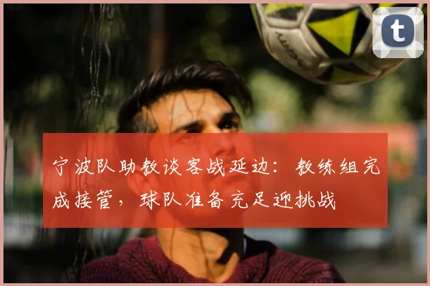 宁波队助教谈客战延边:教练组完成接管,球队准备充足迎挑战