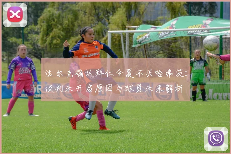 法尔克确认拜仁今夏不买哈弗茨:谈判未开启原因与球员未来解析