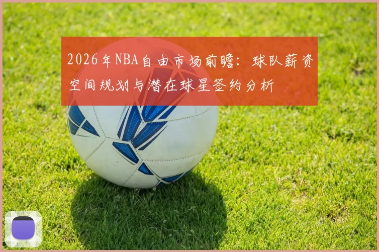 2026年NBA自由市场前瞻:球队薪资空间规划与潜在球星签约分析