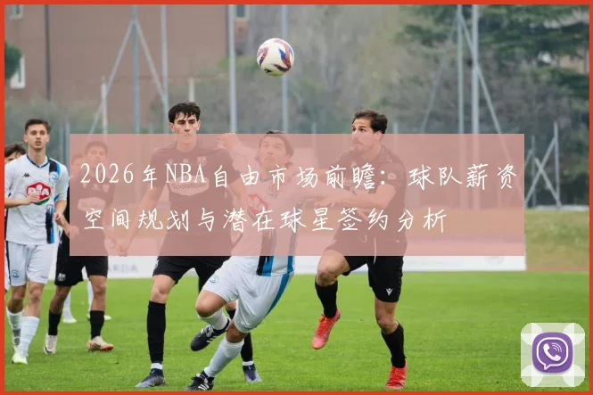 2026年NBA自由市场前瞻：球队薪资空间规划与潜在球星签约分析