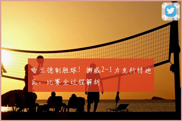 哈兰德制胜球!挪威2-1力克科特迪瓦,比赛全过程解析