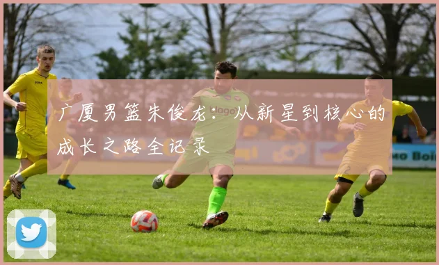 广厦男篮朱俊龙:从新星到核心的成长之路全记录