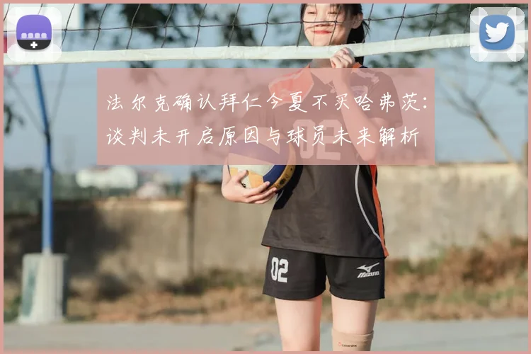 法尔克确认拜仁今夏不买哈弗茨：谈判未开启原因与球员未来解析