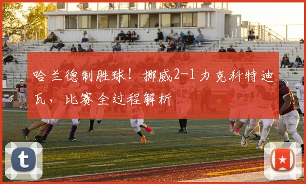 哈兰德制胜球!挪威2-1力克科特迪瓦,比赛全过程解析