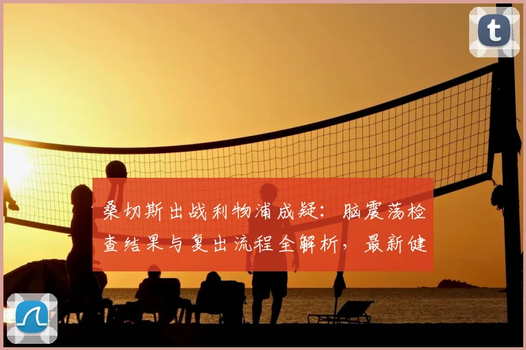桑切斯出战利物浦成疑:脑震荡检查结果与复出流程全解析,最新健康状况追踪
